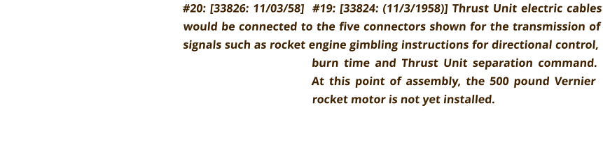 #20: [33826: 11/03/58]  #19: [33824: (11/3/1958)] Thrust Unit electric cables would be connected to the five connectors shown for the transmission of signals such as rocket engine gimbling instructions for directional control, burn time and Thrust Unit separation command. At this point of assembly, the 500 pound Vernier rocket motor is not yet installed.