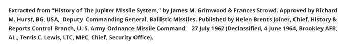 Extracted from “History of The Jupiter Missile System,” by James M. Grimwood & Frances Strowd. Approved by Richard M. Hurst, BG, USA,  Deputy  Commanding General, Ballistic Missiles. Published by Helen Brents Joiner, Chief, History & Reports Control Branch, U. S. Army Ordnance Missile Command,   27 July 1962 (Declassified, 4 June 1964, Brookley AFB, AL., Terris C. Lewis, LTC, MPC, Chief, Security Office).